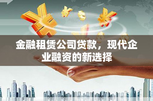 清远金融租赁公司贷款，现代企业融资的新选择